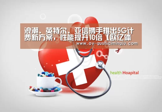 浪潮、英特尔、亚信携手推出5G计费新方案,性能提升10倍【欧亿体育官网】(图2) 欧亿体育官网